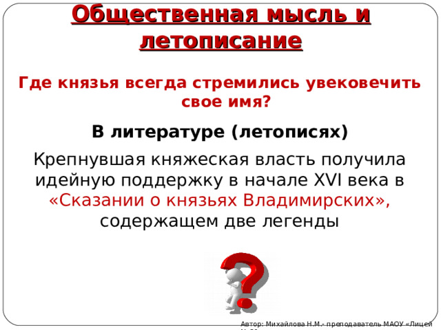 Общественная мысль и летописание   Где князья всегда стремились увековечить свое имя? В литературе (летописях) Крепнувшая княжеская власть получила идейную поддержку в начале XVI века в «Сказании о князьях Владимирских», содержащем две легенды Автор: Михайлова Н.М.- преподаватель МАОУ «Лицей № 21» 