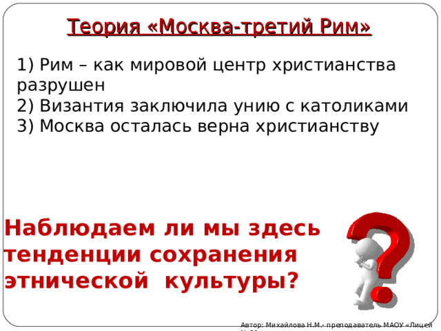 Теория «Москва-третий Рим» 1) Рим – как мировой центр христианства разрушен 2) Византия заключила унию с католиками 3) Москва осталась верна христианству Наблюдаем ли мы здесь тенденции сохранения этнической культуры? Автор: Михайлова Н.М.- преподаватель МАОУ «Лицей № 21» 