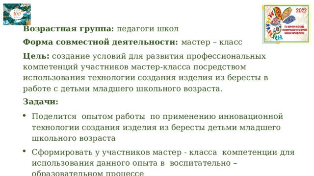 Возрастная группа: педагоги школ Форма совместной деятельности: мастер – класс Цель :  создание условий для развития профессиональных компетенций участников мастер-класса посредством использования технологии создания изделия из бересты в работе с детьми младшего школьного возраста. Задачи: Поделится опытом работы по применению инновационной технологии создания изделия из бересты детьми младшего школьного возраста Сформировать у участников мастер - класса компетенции для использования данного опыта в воспитательно – образовательном процессе Создать условия для самореализации и стимулирования роста творческого потенциала педагогов в процессе проведения мастер-класса 
