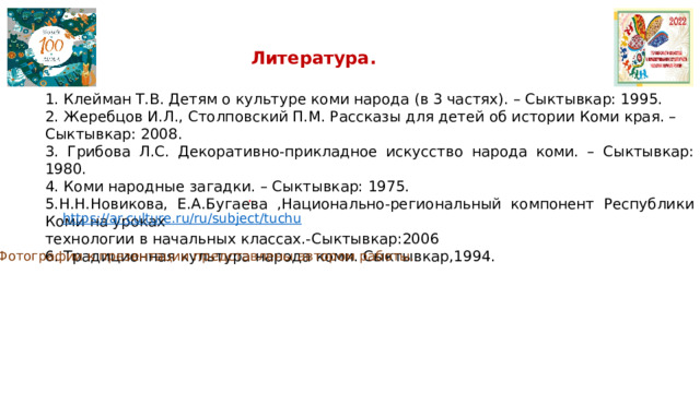 Литература. 1. Клейман Т.В. Детям о культуре коми народа (в 3 частях). – Сыктывкар: 1995. 2. Жеребцов И.Л., Столповский П.М. Рассказы для детей об истории Коми края. – Сыктывкар: 2008. 3. Грибова Л.С. Декоративно-прикладное искусство народа коми. – Сыктывкар: 1980. 4. Коми народные загадки. – Сыктывкар: 1975. 5.Н.Н.Новикова, Е.А.Бугаева ,Национально-региональный компонент Республики Коми на уроках технологии в начальных классах.-Сыктывкар:2006 6. Традиционная культура народа коми. Сыктывкар,1994.   . Фотографии к презентации представлены автором работы. 