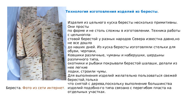 Технология изготовления изделий из бересты . Изделия из цельного куска бересты несколько примитивны. Они просты по форме и не столь сложны в изготовлении. Техника работы с цельнопла- стовой берестой у разных народов Севера известна давно,но не все дошло до наших дней. Из куска бересты изготовляли стельки для обуви, черпаки, Ковшики различные, чуманы и наберушки, шердыны различного типа, охотники и рыбаки покрывали берестой шалаши, делали из нее легкие лодки, строили чумы. Для выполнения изделий желательно пользоваться свежей берестой,только что снятой с дерева,поскольку выполнение большинства изделий подобно-го типа связано с перегибом пласта на отдельных участках. Береста . Фото из сети интернет . 