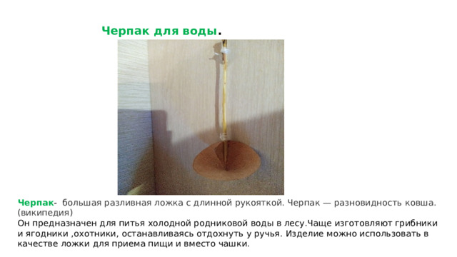 Черпак для воды . Черпак - большая разливная ложка с длинной рукояткой. Черпак — разновидность ковша.(википедия) Он предназначен для питья холодной родниковой воды в лесу.Чаще изготовляют грибники и ягодники ,охотники, останавливаясь отдохнуть у ручья. Изделие можно использовать в качестве ложки для приема пищи и вместо чашки. 