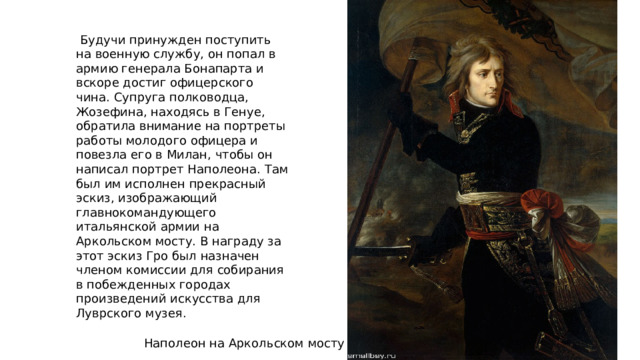  Будучи принужден поступить на военную службу, он попал в армию генерала Бонапарта и вскоре достиг офицерского чина. Супруга полководца, Жозефина, находясь в Генуе, обратила внимание на портреты работы молодого офицера и повезла его в Милан, чтобы он написал портрет Наполеона. Там был им исполнен прекрасный эскиз, изображающий главнокомандующего итальянской армии на Аркольском мосту. В награду за этот эскиз Гро был назначен членом комиссии для собирания в побежденных городах произведений искусства для Луврского музея. Наполеон на Аркольском мосту 