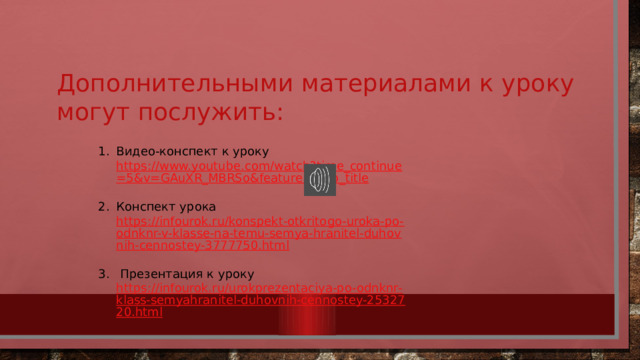 Дополнительными материалами к уроку могут послужить: Видео-конспект к уроку https://www.youtube.com/watch?time_continue=5&v=GAuXR_MBRSo&feature=emb_title  Конспект урока https://infourok.ru/konspekt-otkritogo-uroka-po-odnknr-v-klasse-na-temu-semya-hranitel-duhovnih-cennostey-3777750.html   Презентация к уроку https://infourok.ru/urokprezentaciya-po-odnknr-klass-semyahranitel-duhovnih-cennostey-2532720.html  