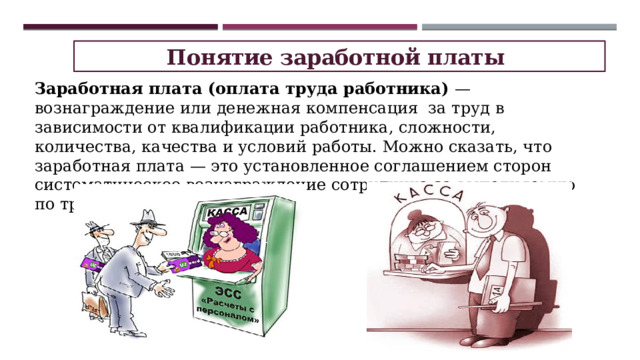 Понятие заработной платы Заработная плата (оплата труда работника)  — вознаграждение или денежная компенсация  за труд в зависимости от квалификации работника, сложности, количества, качества и условий работы. Можно сказать, что заработная плата — это установленное соглашением сторон систематическое вознаграждение сотрудника за выполняемую по трудовому договору работу. 