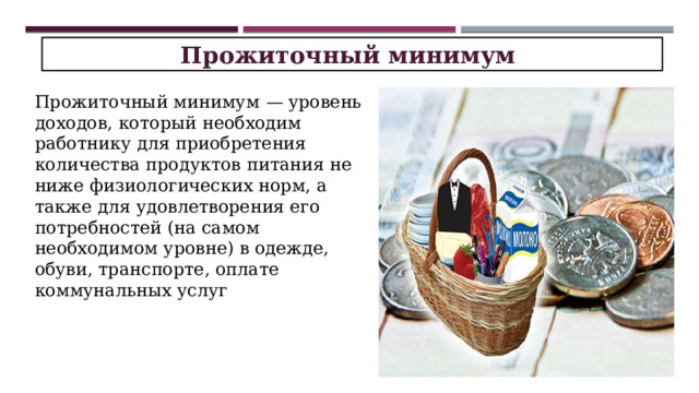 Прожиточный минимум  Прожиточный минимум — уровень доходов, кото­рый необходим работнику для приобретения количе­ства продуктов питания не ниже физиологических норм, а также для удовлетворения его потребностей (на самом необходимом уровне) в одежде, обуви, транс­порте, оплате коммунальных услуг 