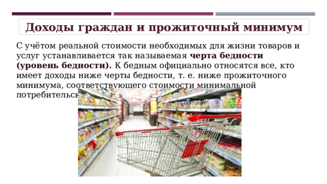 Доходы граждан и прожиточный минимум С учётом реальной стоимости необходимых для жизни товаров и услуг устанавливается так называемая черта бедности (уровень бедности). К бедным официально относятся все, кто имеет доходы ниже черты бедности, т. е. ниже прожиточного минимума, соответствующего стоимости минимальной потребительской корзины . 
