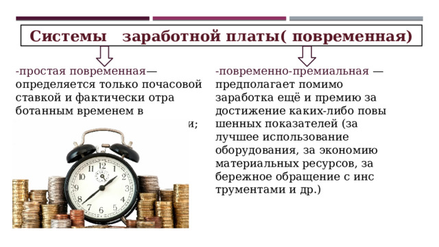 Системы заработной платы( повременная) -простая повремен­ная — определяется только почасовой став­кой и фактически отра­ботанным временем в зависимости от квали­фикации; -повременно-премиальная — предполагает помимо заработка ещё и премию за достиже­ние каких-либо повы­шенных показателей (за лучшее использова­ние оборудования, за экономию материаль­ных ресурсов, за береж­ное обращение с инс­трументами и др.) 