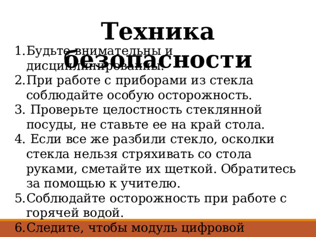 Техника безопасности Будьте внимательны и дисциплинированны. При работе с приборами из стекла соблюдайте особую осторожность.  Проверьте целостность стеклянной посуды, не ставьте ее на край стола.  Если все же разбили стекло, осколки стекла нельзя стряхивать со стола руками, сметайте их щеткой. Обратитесь за помощью к учителю. Соблюдайте осторожность при работе с горячей водой. Следите, чтобы модуль цифровой лаборатории не подвергался ударом. 