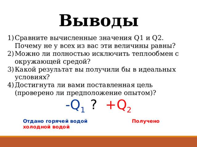 Выводы Сравните вычисленные значения Q1 и Q2. Почему не у всех из вас эти величины равны? Можно ли полностью исключить теплообмен с окружающей средой? Какой результат вы получили бы в идеальных условиях? Достигнута ли вами поставленная цель (проверено ли предположение опытом)? -Q 1 ?  +Q 2 Отдано горячей водой Получено холодной водой 