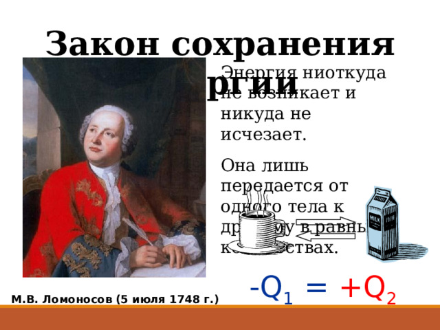 Закон сохранения энергии Энергия ниоткуда не возникает и никуда не исчезает. Она лишь передается от одного тела к другому в равных количествах. -Q 1 =  +Q 2 М.В. Ломоносов (5 июля 1748 г.) 