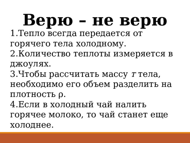 Верю – не верю 1.Тепло всегда передается от горячего тела холодному. 2.Количество теплоты измеряется в джоулях. 3.Чтобы рассчитать массу т тела, необходимо его объем разделить на плотность ρ. 4.Если в холодный чай налить горячее молоко, то чай станет еще холоднее. 