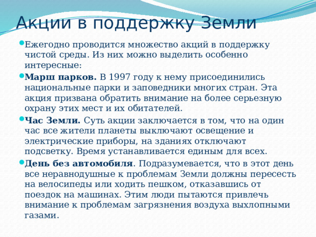 Акции в поддержку Земли Ежегодно проводится множество акций в поддержку чистой среды. Из них можно выделить особенно интересные: Марш парков.  В 1997 году к нему присоединились национальные парки и заповедники многих стран. Эта акция призвана обратить внимание на более серьезную охрану этих мест и их обитателей. Час Земли.  Суть акции заключается в том, что на один час все жители планеты выключают освещение и электрические приборы, на зданиях отключают подсветку. Время устанавливается единым для всех. День без автомобиля . Подразумевается, что в этот день все неравнодушные к проблемам Земли должны пересесть на велосипеды или ходить пешком, отказавшись от поездок на машинах. Этим люди пытаются привлечь внимание к проблемам загрязнения воздуха выхлопными газами. 