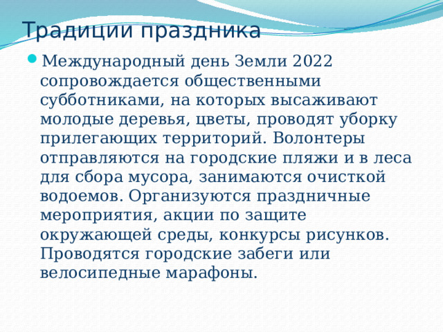 Традиции праздника Международный день Земли 2022 сопровождается общественными субботниками, на которых высаживают молодые деревья, цветы, проводят уборку прилегающих территорий. Волонтеры отправляются на городские пляжи и в леса для сбора мусора, занимаются очисткой водоемов. Организуются праздничные мероприятия, акции по защите окружающей среды, конкурсы рисунков. Проводятся городские забеги или велосипедные марафоны. 