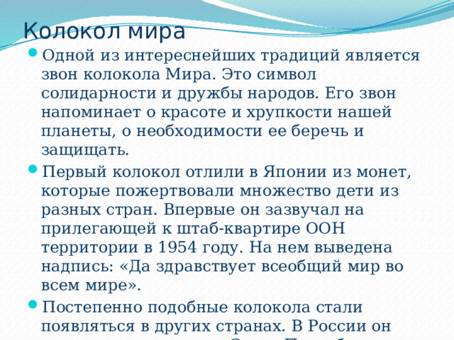 Колокол мира Одной из интереснейших традиций является звон колокола Мира. Это символ солидарности и дружбы народов. Его звон напоминает о красоте и хрупкости нашей планеты, о необходимости ее беречь и защищать. Первый колокол отлили в Японии из монет, которые пожертвовали множество дети из разных стран. Впервые он зазвучал на прилегающей к штаб-квартире ООН территории в 1954 году. На нем выведена надпись: «Да здравствует всеобщий мир во всем мире». Постепенно подобные колокола стали появляться в других странах. В России он впервые установлен в Санкт-Петербурге в 1988 году на территории парка им. Академика Сахарова. 