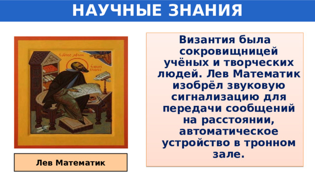 НАУЧНЫЕ ЗНАНИЯ Византия была сокровищницей учёных и творческих людей. Лев Математик изобрёл звуковую сигнализацию для передачи сообщений на расстоянии, автоматическое устройство в тронном зале. Лев Математик 