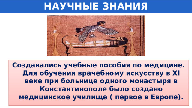 НАУЧНЫЕ ЗНАНИЯ Создавались учебные пособия по медицине. Для обучения врачебному искусству в XI веке при больнице одного монастыря в Константинополе было создано медицинское училище ( первое в Европе). 