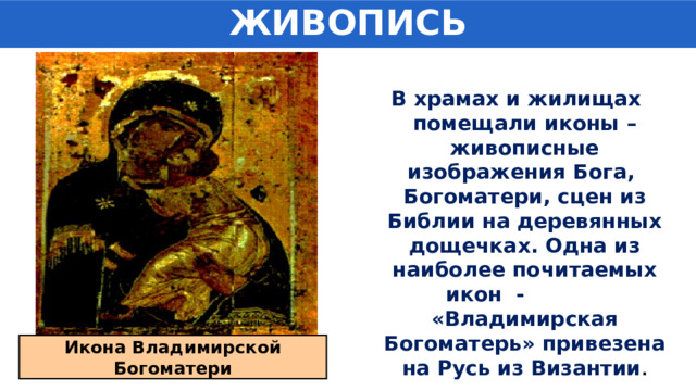 ЖИВОПИСЬ В храмах и жилищах помещали иконы – живописные изображения Бога, Богоматери, сцен из Библии на деревянных дощечках. Одна из наиболее почитаемых икон - «Владимирская Богоматерь» привезена на Русь из Византии . Икона Владимирской Богоматери 