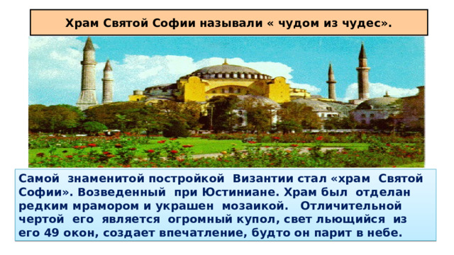 Храм Святой Софии называли « чудом из чудес». Самой знаменитой постройкой Византии стал «храм Святой Софии». Возведенный при Юстиниане. Храм был отделан редким мрамором и украшен мозаикой. Отличительной чертой его является огромный купол, свет льющийся из его 49 окон, создает впечатление, будто он парит в небе. 