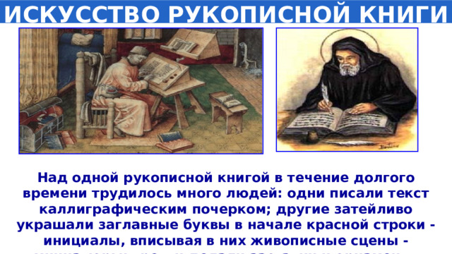 ИСКУССТВО РУКОПИСНОЙ КНИГИ Над одной рукописной книгой в течение долгого времени трудилось много людей: одни писали текст каллиграфическим почерком; другие затейливо украшали заглавные буквы в начале красной строки - инициалы, вписывая в них живописные сцены - миниатюры; третьи делали заставки и орнамент. 