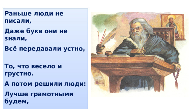 Раньше люди не писали, Даже букв они не знали, Всё передавали устно, То, что весело и грустно. А потом решили люди: Лучше грамотными будем, Мы научимся писать, Будем книги издавать . 