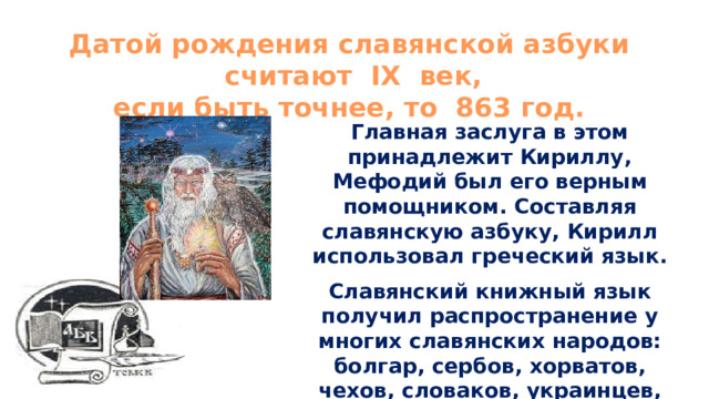 Датой рождения славянской азбуки  считают IX век, если быть точнее, то 863 год. Главная заслуга в этом принадлежит Кириллу, Мефодий был его верным помощником. Составляя славянскую азбуку, Кирилл использовал греческий язык. Славянский книжный язык получил распространение у многих славянских народов: болгар, сербов, хорватов, чехов, словаков, украинцев, белорусов, русских. 