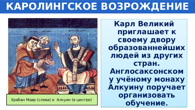 КАРОЛИНГСКОЕ ВОЗРОЖДЕНИЕ Карл Великий приглашает к своему двору образованнейших людей из других стран. Англосаксонскому учёному монаху Алкуину поручает организовать обучение . Храбан Мавр (слева) и Алкуин (в центре) 