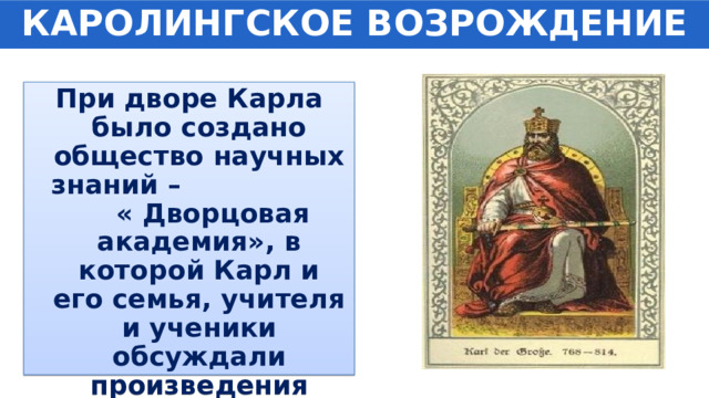 КАРОЛИНГСКОЕ ВОЗРОЖДЕНИЕ При дворе Карла было создано общество научных знаний – « Дворцовая академия», в которой Карл и его семья, учителя и ученики обсуждали произведения различных авторов. 