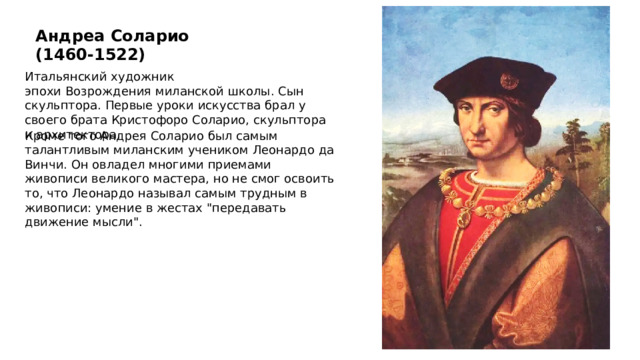 Андреа Соларио (1460-1522) Итальянский художник эпохи Возрождения   миланской школы. Сын скульптора. Первые уроки искусства брал у своего брата Кристофоро Соларио, скульптора и архитектора.  Кроме того Андрея Соларио был самым талантливым миланским учеником Леонардо да Винчи. Он овладел многими приемами живописи великого мастера, но не смог освоить то, что Леонардо называл самым трудным в живописи: умение в жестах 
