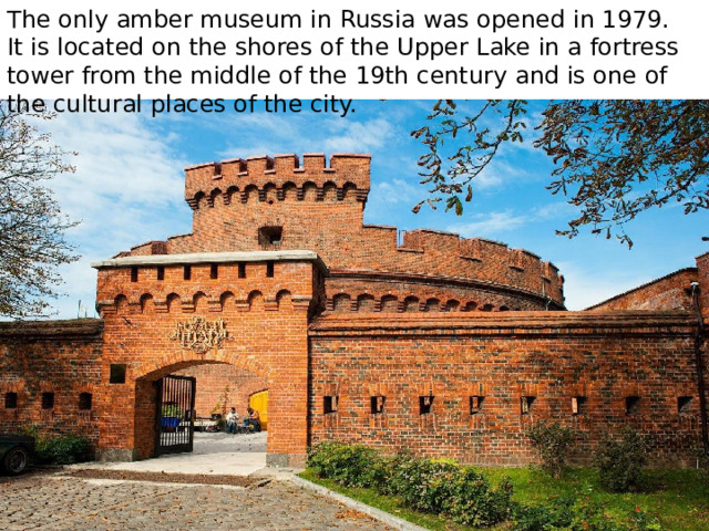 The only amber museum in Russia was opened in 1979. It is located on the shores of the Upper Lake in a fortress tower from the middle of the 19th century and is one of the cultural places of the city. 
