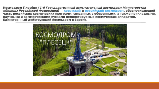Космодром Плесе́цк ( 1-й Государственный испытательный космодром Министерства обороны Российской Федерации ) — советский и российский  космодром , обеспечивающий часть российских космических программ, связанных с оборонными, а также прикладными, научными и коммерческими пусками непилотируемых космических аппаратов. Единственный действующий космодром в Европе. 