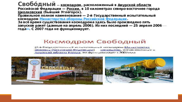 Свобо́дный  — космодром , расположенный в Амурской области Российской Федерации — России , в 10 километрах северо-восточнее города Циолковский (бывший Углегорск).  Правильное полное наименование — 2-й Государственный испытательный космодром Министерства обороны Российской Федерации .  За всё время существования космодрома здесь было произведено пять запусков ракет (данные на апрель 2006). Из них последний — 25 апреля 2006 года [1] . С 2007 года не функционирует.   