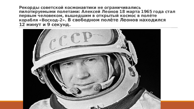 Рекорды советской космонавтики не ограничивались пилотируемыми полетами: Алексей Леонов 18 марта 1965 года стал первым человеком, вышедшим в открытый космос в полёте корабля «Восход-2». В свободном полёте Леонов находился 12 минут и 9 секунд. 