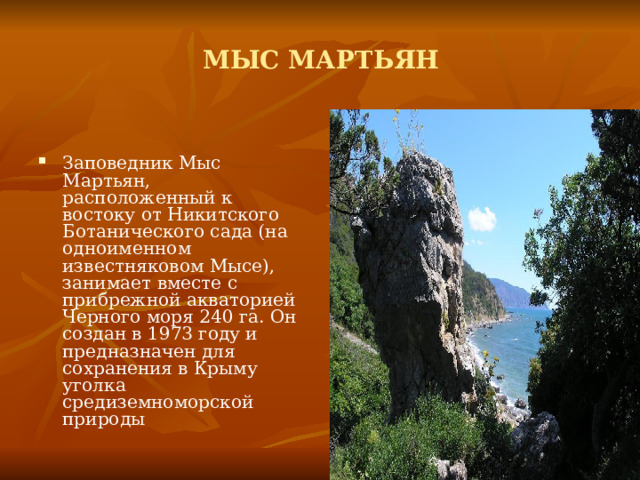 МЫС МАРТЬЯН Заповедник Мыс Мартьян, расположенный к востоку от Никитского Ботанического сада (на одноименном известняковом Мысе), занимает вместе с прибрежной акваторией Черного моря 240 га. Он создан в 1973 году и предназначен для сохранения в Крыму уголка средиземноморской природы  
