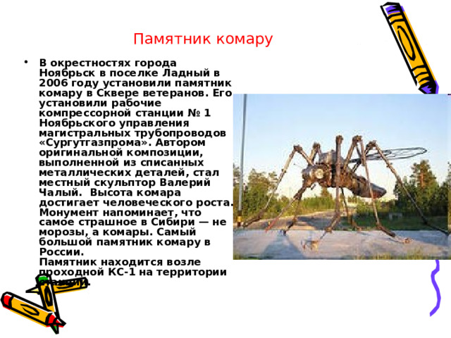 Памятник комару  В окрестностях города Ноябрьск в поселке Ладный в 2006 году установили памятник комару в Сквере ветеранов. Его установили рабочие компрессорной станции № 1 Ноябрьского управления магистральных трубопроводов «Сургутгазпрома». Автором оригинальной композиции, выполненной из списанных металлических деталей, стал местный скульптор Валерий Чалый.  Высота комара достигает человеческого роста. Монумент напоминает, что самое страшное в Сибири — не морозы, а комары. Самый большой памятник комару в России.  Памятник находится возле проходной КС-1 на территории станции. 