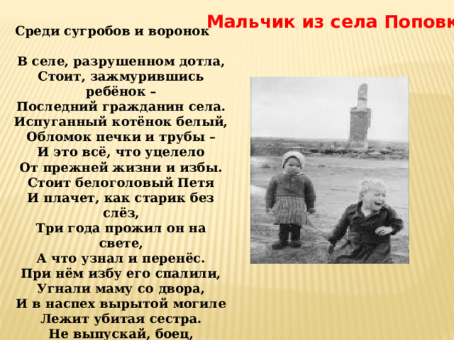 Мальчик из села Поповки Среди сугробов и воронок        В селе, разрушенном дотла,  Стоит, зажмурившись ребёнок –  Последний гражданин села.  Испуганный котёнок белый,  Обломок печки и трубы –  И это всё, что уцелело  От прежней жизни и избы.  Стоит белоголовый Петя  И плачет, как старик без слёз,  Три года прожил он на свете,  А что узнал и перенёс.  При нём избу его спалили,  Угнали маму со двора,  И в наспех вырытой могиле  Лежит убитая сестра.  Не выпускай, боец, винтовки,  Пока не отомстишь врагу  За кровь, пролитую в Поповке,  И за ребёнка на снегу. 
