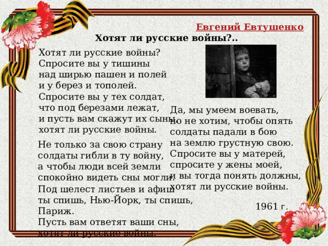 Евгений Евтушенко Хотят ли русские войны?.. Хотят ли русские войны?  Спросите вы у тишины  над ширью пашен и полей  и у берез и тополей.  Спросите вы у тех солдат,  что под березами лежат,  и пусть вам скажут их сыны,  хотят ли русские войны. Да, мы умеем воевать,  но не хотим, чтобы опять  солдаты падали в бою  на землю грустную свою.  Спросите вы у матерей,  спросите у жены моей,  и вы тогда понять должны,  хотят ли русские войны. Не только за свою страну  солдаты гибли в ту войну,  а чтобы люди всей земли  спокойно видеть сны могли. Под шелест листьев и афиш  ты спишь, Нью-Йорк, ты спишь, Париж.  Пусть вам ответят ваши сны,  хотят ли русские войны. 1961  г. 