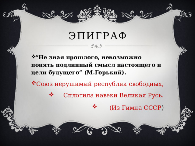 Эпиграф “ Не зная прошлого, невозможно понять подлинный смысл настоящего и цели будущего” (М.Горький). Союз нерушимый республик свободных,  Сплотила навеки Великая Русь. (Из Гимна СССР ) 