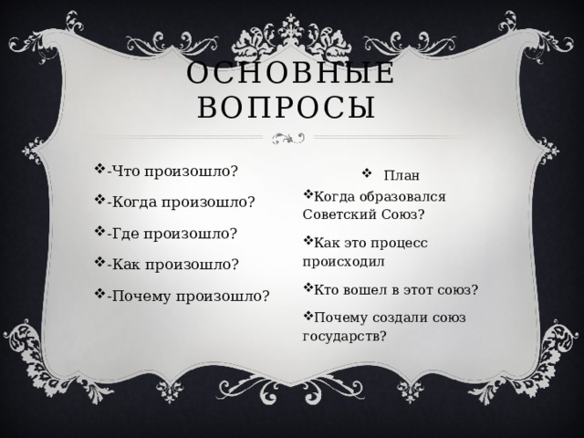 Основные вопросы -Что произошло? -Когда произошло? -Где произошло? -Как произошло? -Почему произошло? План Когда образовался Советский Союз? Как это процесс происходил Кто вошел в этот союз? Почему создали союз государств?   