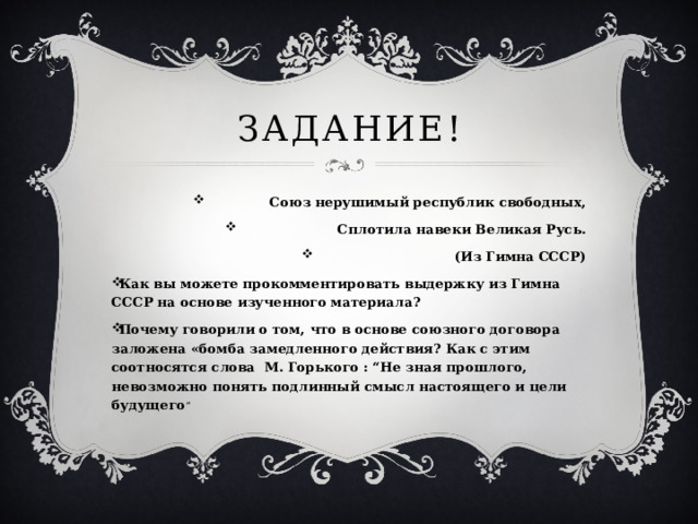 Задание! Союз нерушимый республик свободных,  Сплотила навеки Великая Русь. (Из Гимна СССР) Как вы можете прокомментировать выдержку из Гимна СССР на основе изученного материала? Почему говорили о том, что в основе союзного договора заложена «бомба замедленного действия? Как с этим соотносятся слова М. Горького : “Не зная прошлого, невозможно понять подлинный смысл настоящего и цели будущего ” 