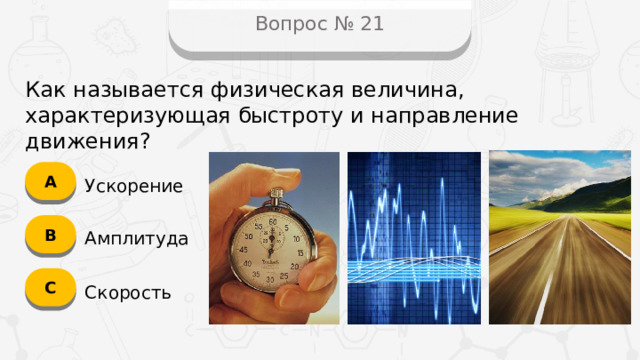 Вопрос № 21 Как называется физическая величина, характеризующая быстроту и направление движения? А Ускорение B Амплитуда C Скорость  