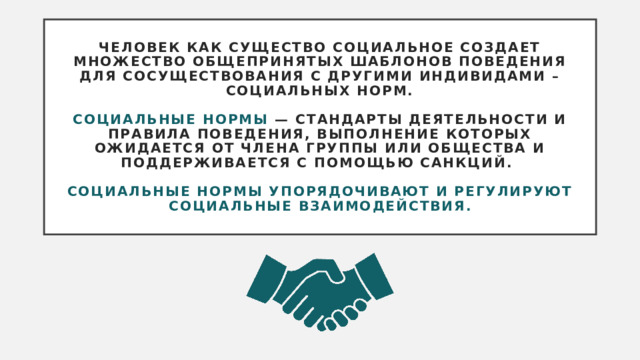 Человек как существо социальное создает множество общепринятых шаблонов поведения для сосуществования с другими индивидами – социальных норм.    Социальные нормы — стандарты деятельности и правила поведения, выполнение которых ожидается от члена группы или общества и поддерживается с помощью санкций.   Социальные нормы упорядочивают и регулируют социальные взаимодействия. 
