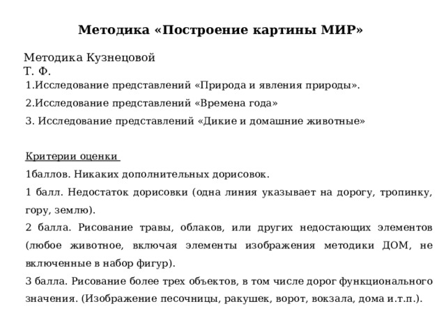 Методика «Построение картины МИР» Методика Кузнецовой Т. Ф. 1.Исследование представлений «Природа и явления природы». 2.Исследование представлений «Времена года» 3. Исследование представлений «Дикие и домашние животные»   Критерии оценки 1баллов. Никаких дополнительных дорисовок. 1 балл. Недостаток дорисовки (одна линия указывает на дорогу, тропинку, гору, землю). 2 балла. Рисование травы, облаков, или других недостающих элементов (любое животное, включая элементы изображения методики ДОМ, не включенные в набор фигур). 3 балла. Рисование более трех объектов, в том числе дорог функционального значения. (Изображение песочницы, ракушек, ворот, вокзала, дома и.т.п.). 