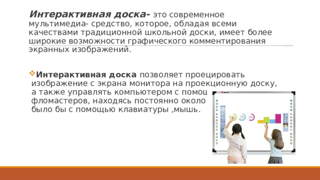 Интерактивная доска- это современное мультимедиа- средство, которое, обладая всеми качествами традиционной школьной доски, имеет более широкие возможности графического комментирования экранных изображений. Интерактивная доска позволяет проецировать изображение с экрана монитора на проекционную доску, а также управлять компьютером с помощью специальных фломастеров, находясь постоянно около доски, как это было бы с помощью клавиатуры ,мышь. 