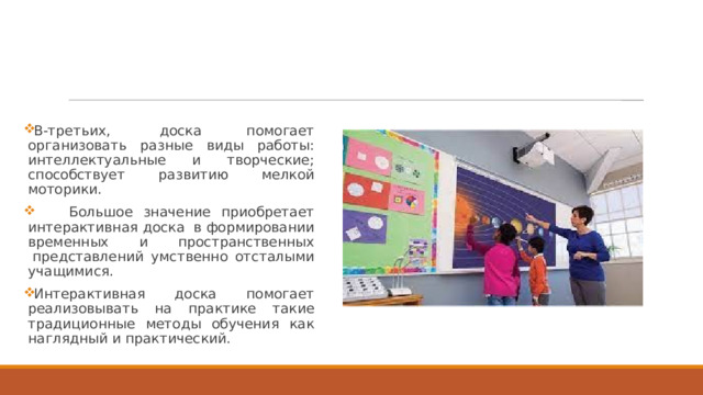 В-третьиx,  доска помогает организовать разные виды работы: интеллектуальные и творческие; способствует развитию мелкой моторики.          Большое значение приобретает интерактивная доска  в формировании временных и пространственных  представлений умственно отсталыми учащимися. Интерактивная доска помогает реализовывать на практике такие традиционные методы обучения как наглядный и практический. 