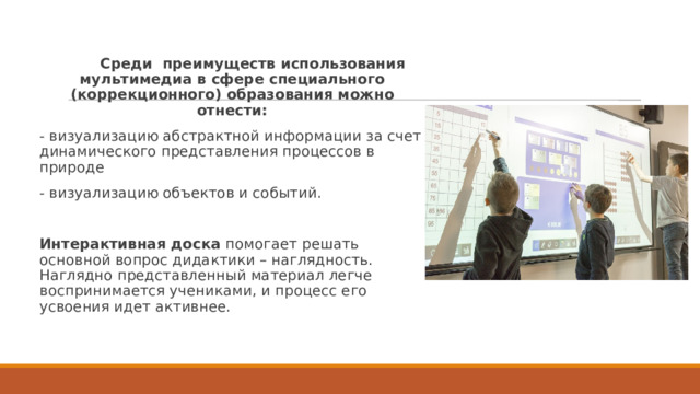           Среди  преимуществ использования мультимедиа в сфере специального (коррекционного) образования можно отнести: - визуализацию абстрактной информации за счет динамического представления процессов в природе - визуализацию объектов и событий. Интерактивная доска помогает решать основной вопрос дидактики – наглядность. Наглядно представленный материал легче воспринимается учениками, и процесс его усвоения идет активнее. 