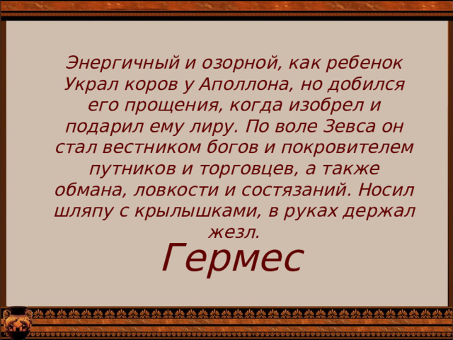Энергичный и озорной, как ребенок Украл коров у Аполлона, но добился его прощения, когда изобрел и подарил ему лиру. По воле Зевса он стал вестником богов и покрови­телем путников и торговцев, а также обмана, ловкости и состязаний. Носил шляпу с крылышками, в руках держал жезл. Гермес 