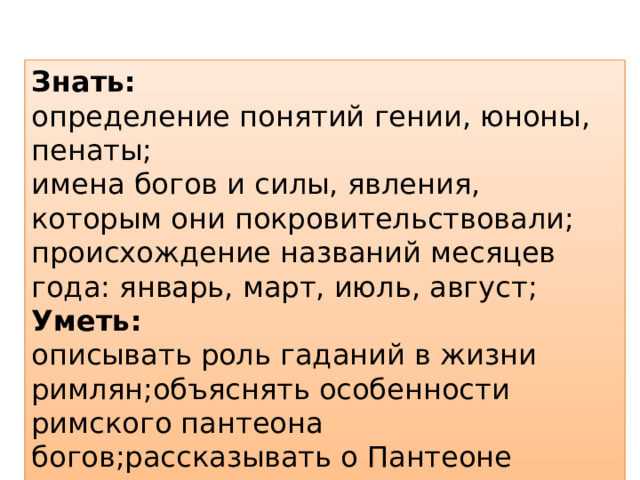 Знать:  определение понятий гении, юноны, пенаты; имена богов и силы, явления, которым они покровительствовали; происхождение названий месяцев года: январь, март, июль, август;  Уметь:  описывать роль гаданий в жизни римлян;объяснять особенности римского пантеона богов;рассказывать о Пантеоне  . 