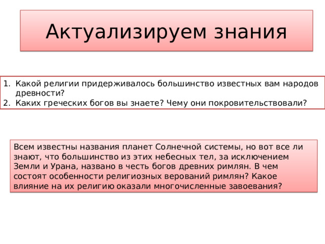 Актуализируем знания Какой религии придерживалось большинство известных вам народов древности? Каких греческих богов вы знаете? Чему они покровительствовали? Всем известны названия планет Солнечной системы, но вот все ли знают, что большинство из этих небесных тел, за исключением Земли и Урана, названо в честь богов древних римлян. В чем состоят особенности религиозных верований римлян? Какое влияние на их религию оказали многочисленные завоевания? 