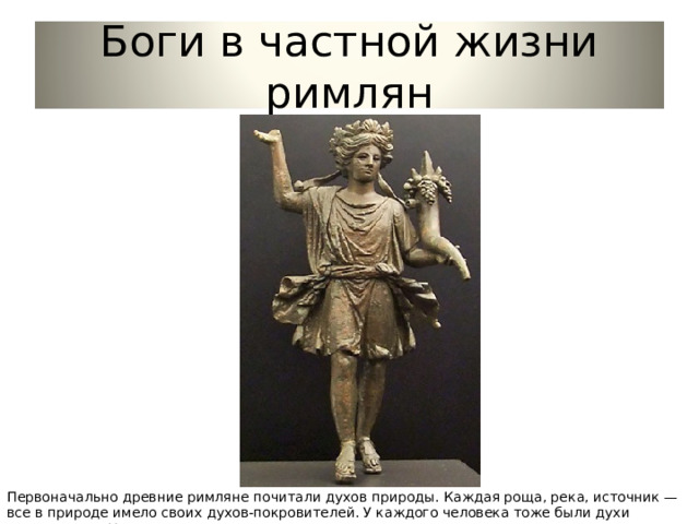 Боги в частной жизни римлян Первоначально древние римляне почитали духов природы. Каждая роща, река, источник — все в природе имело своих духов-покровителей. У каждого человека тоже были духи покровители. У мужчин — гении. 